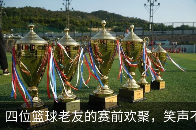四位篮球老友的赛前欢聚，笑声不断！